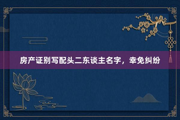 房产证别写配头二东谈主名字，幸免纠纷