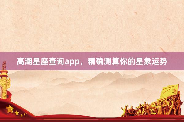 高潮星座查询app，精确测算你的星象运势