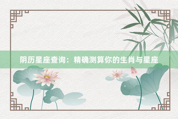 阴历星座查询：精确测算你的生肖与星座