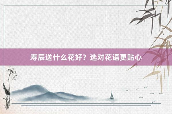 寿辰送什么花好？选对花语更贴心