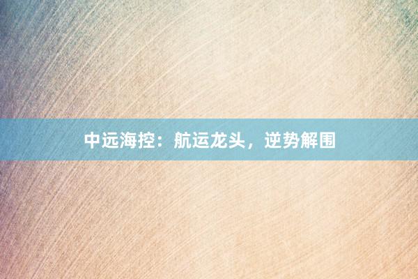 中远海控：航运龙头，逆势解围