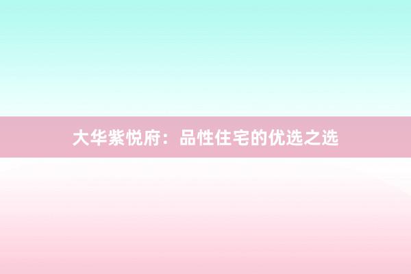大华紫悦府:品性住宅的优选之选